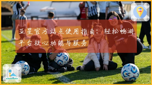 亚星官方站点使用指南：轻松畅游平台核心功能与服务