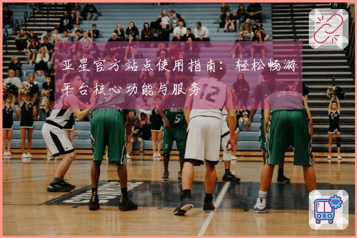 亚星官方站点使用指南：轻松畅游平台核心功能与服务