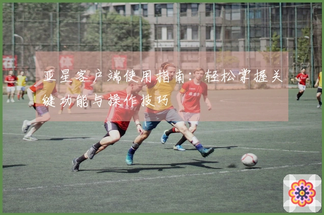 亚星客户端使用指南：轻松掌握关键功能与操作技巧